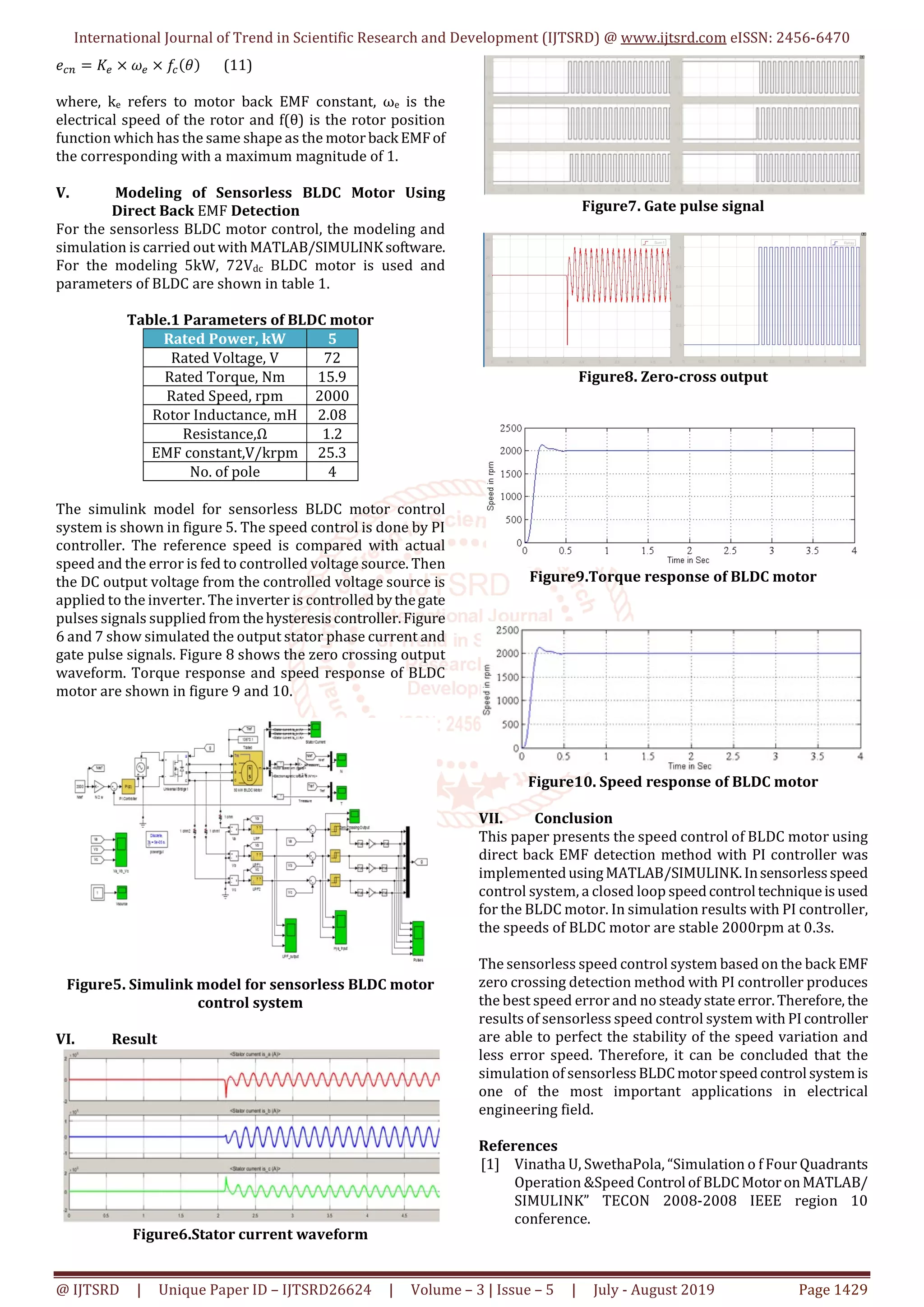 International Journal of Trend in Scientific Research and Development (IJTSRD) @ www.ijtsrd.com eISSN: 2456-6470
@ IJTSRD | Unique Paper ID – IJTSRD26624 | Volume – 3 | Issue – 5 | July - August 2019 Page 1429
𝑒 = 𝐾 × 𝜔 × 𝑓 (𝜃) (11)
where, ke refers to motor back EMF constant, ωe is the
electrical speed of the rotor and f(θ) is the rotor position
function which has the same shape as the motorback EMFof
the corresponding with a maximum magnitude of 1.
V. Modeling of Sensorless BLDC Motor Using
Direct Back EMF Detection
For the sensorless BLDC motor control, the modeling and
simulation is carried out with MATLAB/SIMULINKsoftware.
For the modeling 5kW, 72Vdc BLDC motor is used and
parameters of BLDC are shown in table 1.
Table.1 Parameters of BLDC motor
Rated Power, kW 5
Rated Voltage, V 72
Rated Torque, Nm 15.9
Rated Speed, rpm 2000
Rotor Inductance, mH 2.08
Resistance,Ω 1.2
EMF constant,V/krpm 25.3
No. of pole 4
The simulink model for sensorless BLDC motor control
system is shown in figure 5. The speed control is done by PI
controller. The reference speed is compared with actual
speed and the error is fed to controlled voltage source. Then
the DC output voltage from the controlled voltage source is
applied to the inverter. The inverter is controlled bythegate
pulses signals supplied from thehysteresis controller.Figure
6 and 7 show simulated the output stator phase current and
gate pulse signals. Figure 8 shows the zero crossing output
waveform. Torque response and speed response of BLDC
motor are shown in figure 9 and 10.
Figure5. Simulink model for sensorless BLDC motor
control system
VI. Result
Figure6.Stator current waveform
Figure7. Gate pulse signal
Figure8. Zero-cross output
Figure9.Torque response of BLDC motor
Figure10. Speed response of BLDC motor
VII. Conclusion
This paper presents the speed control of BLDC motor using
direct back EMF detection method with PI controller was
implementedusingMATLAB/SIMULINK.Insensorless speed
control system, a closed loop speedcontroltechniqueis used
for the BLDC motor. In simulation results with PI controller,
the speeds of BLDC motor are stable 2000rpm at 0.3s.
The sensorless speed control system based on the back EMF
zero crossing detection method with PI controller produces
the best speed error and no steadystate error.Therefore, the
results of sensorless speed control system with PIcontroller
are able to perfect the stability of the speed variation and
less error speed. Therefore, it can be concluded that the
simulation of sensorless BLDC motorspeedcontrolsystemis
one of the most important applications in electrical
engineering field.
References
[1] Vinatha U, SwethaPola, “Simulation o f Four Quadrants
Operation &Speed Control of BLDC MotoronMATLAB/
SIMULINK” TECON 2008-2008 IEEE region 10
conference.
 