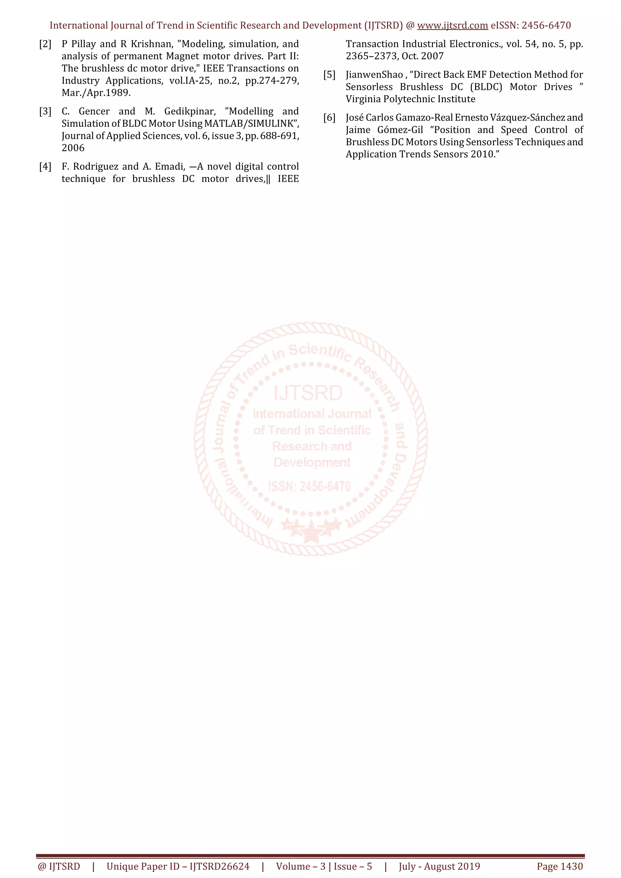 International Journal of Trend in Scientific Research and Development (IJTSRD) @ www.ijtsrd.com eISSN: 2456-6470
@ IJTSRD | Unique Paper ID – IJTSRD26624 | Volume – 3 | Issue – 5 | July - August 2019 Page 1430
[2] P Pillay and R Krishnan, "Modeling, simulation, and
analysis of permanent Magnet motor drives. Part II:
The brushless dc motor drive," IEEE Transactions on
Industry Applications, vol.IA-25, no.2, pp.274-279,
Mar./Apr.1989.
[3] C. Gencer and M. Gedikpinar, ”Modelling and
Simulation of BLDC Motor UsingMATLAB/SIMULINK”,
Journal of Applied Sciences, vol. 6, issue 3,pp.688-691,
2006
[4] F. Rodriguez and A. Emadi, ―A novel digital control
technique for brushless DC motor drives,‖ IEEE
Transaction Industrial Electronics., vol. 54, no. 5, pp.
2365–2373, Oct. 2007
[5] JianwenShao , “Direct Back EMF Detection Method for
Sensorless Brushless DC (BLDC) Motor Drives ”
Virginia Polytechnic Institute
[6] José Carlos Gamazo-Real ErnestoVázquez-Sánchez and
Jaime Gómez-Gil “Position and Speed Control of
Brushless DC Motors Using Sensorless Techniques and
Application Trends Sensors 2010.”
 