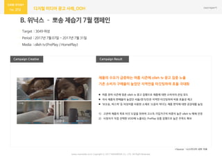 272 디지털 미디어 광고 사례_OOH
Campaign Result
B. 위닉스 – 뽀송 제습기 7월 캠페인
· Target : 3049 여성
· Period : 2017년 7월 07일 ~ 2017년 7월 31일
· Media : olleh tv(PrePlay / HomePlay)
Campaign Creative
*Source : 나스미디어 내부 자료
 여름 장마 시즌에 맞춘 olleh tv 광고 집행으로 제품에 대한 소비자의 관심 유도
 자사 제품의 판매율이 높았던 서울/경기/인천 지역만 타깃팅하여 비용 효율성 제고
 ‘보오송, 바스락’ 등 의성어를 사용한 소재로 ‘소음이 적다’는 제품 편익에 대한 공감대를 높임
1) 고관여 제품의 목표 타깃 도달을 위하여 고소득 가입가구의 비중이 높은 olleh tv 매체 선정
2) 시청자가 직접 선택한 VOD에 노출되는 PrePlay 상품 집행으로 높은 주목도 확보
제품의 수요가 급증하는 여름 시즌에 olleh tv 광고 집중 노출
기존 소비자 구매율이 높았던 지역만을 타깃팅하여 효율 극대화
www.nasmedia.co.kr Copyright ⓒ 2017 NASMEDIA Co., LTD. All Right Reserved
 