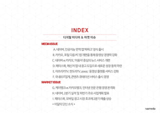디지털 미디어 & 마켓 이슈
MEDIAISSUE
A.네이버,인공지능번역앱‘파파고’정식출시
B.카카오,포털다음PC·앱개편을통해동영상경쟁력강화
C.네이버vs카카오,‘이용자’중심의뉴스서비스개편
D.페이스북,메신저앱내광고도입으로새로운성장동력마련
E.아프리카TV,판도라TV,pooq:동영상플랫폼서비스강화
F.국내외IT업계,콘텐츠큐레이션서비스출시경쟁
MARKETISSUE
G.케이뱅크vs카카오뱅크,인터넷전문은행경쟁본격화
H.네이버,2분기실적및하반기주요사업계획발표
I.페이스북,모바일광고시장호조에2분기매출상승
*이달의단신소식*
 