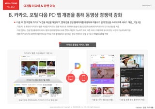 272 디지털 미디어 & 마켓 이슈
 다음 PC 첫 화면에 카카오TV 전용 섹션을 개설하고, 앱에 전용 영상 플레이어를 제공하여 이용자가 쉽게 영상을 소비하도록 서비스 개선 _ 7월 9일
*Source : 관련 기사 내용
카카오 동영상 서비스 개편
www.nasmedia.co.kr Copyright ⓒ NASMEDIA Co., LTD. All Right Reserved
:다음PC첫 화면의카카오TV·멜론섹션을카카오TV전용섹션으로개편하여방송사영상콘텐츠(SMR)와카카오TV의인기 BJ영상을제공
:다음앱에는전용영상플레이어서비스를도입하여앱에서바로콘텐츠재생이가능하게하고,다른서비스이용하며동시에영상시청이가능하도록지원
:향후카카오TV와로엔엔터테인먼트등 카카오자체플랫폼에서생산되는영상콘텐츠의유통창구로서역할을강화할계획
카카오TV·멜론 섹션(4월 PC 개편 시)
카카오TV 전용 섹션(7월 개편)
방송사 영상 콘텐츠(SMR), 카카오TV 인기 BJ 영상 제공 다음 앱 내 TV 탭 신설 (6월) 다음 앱 전용 영상 플레이어 제공
 