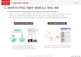 272 디지털 미디어 & 마켓 이슈
 네이버와 카카오는 체류 시간, 클릭 및 트래픽 등으로 수익과 직결되는 뉴스 서비스에 대하여 지속적인 개선 노력
*Source : 관련 기사 내용www.nasmedia.co.kr Copyright ⓒ NASMEDIA Co., LTD. All Right Reserved
:네이버는뉴스지면 광고수익의70%를 언론사에배분하고,구독펀드를조성하는‘PLUS(Press-LinkedUserSupport)’를 도입하여독자가선호하는뉴스를지원
:또한모바일뉴스판기사배열에네이버의인위적개입을최소화하기위하여AiRS추천,사용자구독및 랭킹뉴스등 6개 영역으로서비스개편
:카카오는포털다음에‘꼼꼼히본 뉴스’섹션을개설하여열독률지수가높은뉴스를우선제공,추후루빅스에도열독률지수를접목시켜고도화할예정
Daum – 꼼꼼히 본 뉴스 섹션 개설
1) 조회수가 적더라도 주목을 받은 뉴스는 더 많은 독자에게 노출될 기회 제공
2) 향후 카카오의 뉴스 추천 AI(인공지능) 루빅스에도 열독률 지수 반영 예정
열독률
반영
길이
형태
체류 시간
1) 이용자가 뉴스를 구독하면 네이버가 펀드를 통해 구독료를 페이백
2) 모바일 뉴스판 6개 영역으로 개편, 각 영역별 위치는 직접 편집 가능
(네이버, 언론사, AiRS 및 독자의 추천 뉴스와 사용자 구독 및 랭킹 뉴스)
네이버 – PLUS 도입 및 모바일 뉴스 개편
광고 수익 배분
언론사
70%
구독 펀드 운영
연간
100억 원
(Press-Linked User Support)
 