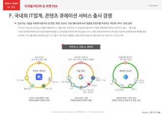 272 디지털 미디어 & 마켓 이슈
 인공지능 기술을 적용해 이용자의 성·연령, 취향, 관심사, 이용 행태 등에 따라 맞춤형 콘텐츠를 추천하는 개인화 서비스 경쟁 심화
*Source : 관련 기사 내용
카카오 vs. 구글 vs. 네이버
www.nasmedia.co.kr Copyright ⓒ NASMEDIA Co., LTD. All Right Reserved
:카카오는인공지능추천알고리즘을적용하여뉴스,영화순위,주변맛집,인기동영상과음악까지다양한콘텐츠를추천하는앱‘레이지’출시 _7월 20일
:구글은앱 메인화면에인공지능을적용하여맞춤뉴스와정보를추천하도록‘피드(feed)’서비스개편,현재미국에서만전체이용가능하며전세계로범위확대할예정
:네이버는지난5월 콘텐츠큐레이션앱 ‘디스코’출시이후개인의취향을고려한콘텐츠제공으로7월 넷째주 순이용자약 2.5만명 기록
카카오 ‘레이지’ 구글 ‘피드’
다음 뉴스
주변 맛집멜론 뮤직
인기 영상
레이지만의
추천 알고리즘 적용
검색 알고리즘 외
다른 구글 서비스 정보까지 활용
유튜브
뉴스
위치 기반 정보
(날씨, 교통 등)
카카오 자체 콘텐츠 기반
다양한 종류의 콘텐츠 추천
구글 서비스 기반
다양한 종류의 콘텐츠 제공
네이버 ‘디스코’
블로그외부 콘텐츠
뉴스
AI플랫폼 ‘클로바’
추천엔진 탑재
네이버 자체 + 외부 링크
콘텐츠 추천 및 이용자 간 공유 가능
카카오
브런치외부 콘텐츠
SNS
(팔로우 기능)
 