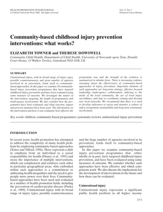 HEALTH PROMOTION INTERNATIONAL                                                                     Vol. 17, No. 3
© Oxford University Press 2002. All rights reserved                                                Printed in Great Britain




Community-based childhood injury prevention
interventions: what works?
ELIZABETH TOWNER and THERESE DOWSWELL
Community Child Health, Department of Child Health, University of Newcastle upon Tyne, Donald
Court House, 13 Walker Terrace, Gateshead NE8 1EB, UK



SUMMARY
Unintentional injury, with its broad range of injury types,    programme was, and the strength of the evidence, is
possible countermeasures, and great number of agencies         summarized in tabular form. There is increasing evidence
involved in its prevention, lends itself to community-         emerging about the effectiveness of community-based
based approaches. In this paper we examine 10 community-       approaches in injury prevention. Important elements of
based injury prevention programmes that have targeted          such approaches are long-term strategy, effective focused
childhood injury prevention and have been evaluated using      leadership, multi-agency collaboration, tailoring to the
some measure of outcome. We investigate the nature of          needs of the local community, the use of local injury
the intervention, targeting, the length of programmes and      surveillance, and time to coordinate existing and develop
multi-agency involvement. We also consider how the pro-        new local networks. We recommend that there is a need
grammes have been evaluated, and what outcome, impact          to develop indicators to assess and monitor a culture of
and process measures have been used. The information on        safety, programme sustainability and long-term community
the intervention and how it was evaluated, how effective the   involvement.

Key words: children; community-based programmes; systematic reviews; unintentional injury prevention




INTRODUCTION

In recent years, health promotion has attempted                and the large number of agencies involved in its
to address the complexity of many health prob-                 prevention, lends itself to community-based
lems by employing community-based approaches                   approaches.
(Tones and Tilford, 1994). These represent a shift                In this paper we examine community-based
in emphasis from an individual to a social                     injury prevention programmes that, either
responsibility for health (Finney et al., 1993) and            wholly or in part, have targeted childhood injury
stress the importance of multiple interventions,               prevention, and have been evaluated using some
which can complement and reinforce each other                  measures of outcome. We consider whether such
in particular geographical areas. Also embodied                approaches have been effective and which com-
within such approaches is a commitment to                      ponents work. We also discuss the implications for
addressing health inequalities and the need to give            the development of interventions in the future and
people more power over their lives. Community-                 how these can be evaluated.
based approaches have been used and evaluated
in a number of health promotion fields, including
the prevention of cardiovascular disease (Puska                Unintentional injury
et al., 1989). Unintentional injury, with its broad            Unintentional injury represents a significant
range of injury types, possible countermeasures                public health problem in all higher income

                                                                                                                     273
 