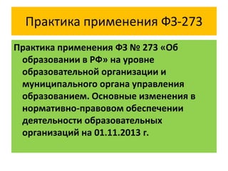 Практика применения ФЗ-273
Практика применения ФЗ № 273 «Об
образовании в РФ» на уровне
образовательной организации и
муниципального органа управления
образованием. Основные изменения в
нормативно-правовом обеспечении
деятельности образовательных
организаций на 01.11.2013 г.

 