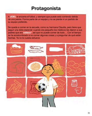 Protagonista
A JOEL le encanta el futbol, y siempre que puede está corriendo detrás
de una pelota. Forma parte de un equipo y no se pierde ni un partido de
su equipo preferido.
Se queda a comer en la escuela, como su hermana Claudia, pero tiene que
seguir una dieta especial: cuando era pequeño los médicos les dijeron a sus
padres que era celíaco8
, así que no puede comer de todo… Con el tiempo
se ha acostumbrado a no comer algunas cosas y a preguntar de qué están
hechas. Ya no le cuesta esfuerzo
35
 
