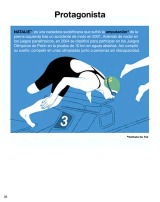 Protagonista
NATALIE*, es una nadadora sudafricana que sufrió la amputación9
de la
pierna izquierda tras un accidente de moto en 2001. Además de nadar en
los juegos paralímpicos, en 2004 se clasificó para participar en los Juegos
Olímpicos de Pekín en la prueba de 10 km en aguas abiertas. Así cumplió
su sueño: competir en unas olimpiadas junto a personas sin discapacidad.
*Nathalie Du Toit
38
 