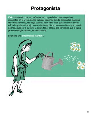 Protagonista
EVA trabaja sólo por las mañanas, se ocupa de las plantas que hay
expuestas en el vivero donde trabaja. Depende del día ordena las macetas,
las cambia de sitio, las riega cuando hace falta o les quita las hojas secas.
A Eva le gusta su trabajo: no se siente agobiada porque no tiene que hacerlo
deprisa, puede ir a su ritmo y, sobre todo, está al aire libre (dice que si traba-
jara en un lugar cerrado, se marchitaría).
Eva tiene una enfermedad mental10
.
41
 