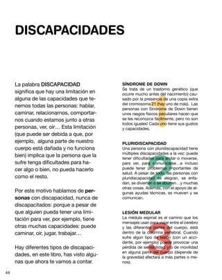2
3
1
La palabra DISCAPACIDAD
significa que hay una limitación en
alguna de las capacidades que te-
nemos todas las personas: hablar,
caminar, relacionarnos, comportar-
nos cuando estamos junto a otras
personas, ver, oír… Esta limitación
(que puede ser debida a que, por
ejemplo, alguna parte de nuestro
cuerpo está dañada y no funciona
bien) implica que la persona que la
sufre tenga dificultades para ha-
cer algo o bien, no pueda hacerlo
como el resto.
Por este motivo hablamos de per-
sonas con discapacidad, nunca de
discapacitados: porque a pesar de
que alguien pueda tener una limi-
tación para ver, por ejemplo, tiene
otras muchas capacidades: puede
caminar, oír, jugar, trabajar…
Hay diferentes tipos de discapaci-
dades, en este libro, has visto algu-
nas que ahora te vamos a contar.
SÍNDROME DE DOWN
Se trata de un trastorno genético (que
ocurre mucho antes del nacimiento) cau-
sado por la presencia de una copia extra
del cromosoma 21 (hay uno de más). Las
personas con Síndrome de Down tienen
unos rasgos físicos peculiares hacen que
se les reconozca fácilmente, pero no son
todos iguales! Cada uno tiene sus gustos
y capacidades.
PLURIDISCAPACIDAD
Una persona con pluridiscapacidad tiene
múltiples discapacidades a la vez: puede
tener dificultades para andar o moverse,
para ver, para comunicarse…e incluso
puede tener problemas importantes de
salud. A pesar de todo, las personas con
pluridiscapacidad se alegran, se enfa-
dan, se divierten o se aburren…y muchas
otras cosas. Además, con el apoyo de al-
gunas ayudas técnicas, se mueven y se
comunican.
LESIÓN MEDULAR
La médula espinal es el camino que los
mensajes usan para viajar entre el cerebro
y las diferentes partes del cuerpo, está
dentro de la columna vertebral. Cuando
sufre algún tipo de lesión (con un acci-
dente, por ejemplo) puede provocar una
pérdida de sensibilidad y/o de movilidad
en alguna parte del cuerpo (depende de
la gravedad afectará a más partes o me-
nos).
DISCAPACIDADES
44
 