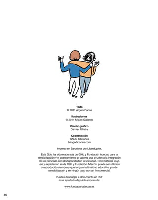 Texto
© 2011 Ángels Ponce
Ilustraciones
© 2011 Miguel Gallardo
Diseño gráfico
Damien Filliatre
Coordinación
BANG Ediciones
bangediciones.com
Impreso en Barcelona por Liberduplex.
Esta Guía ha sido elaborada por OHL y Fundación Adecco para la
sensibilización y el acercamiento de valores que ayuden a la integración
de las personas con discapacidad en la sociedad. Este material, cuyo
uso y explotación es de OHL y Fundación Adecco, puede ser utilizado
y reproducido siempre y que tenga una finalidad educativa y/o de
sensibilización y en ningún caso con un fin comercial.
Puedes descargar el documento en PDF
en el apartado de publicaciones de:
www.fundacionadecco.es
46
 