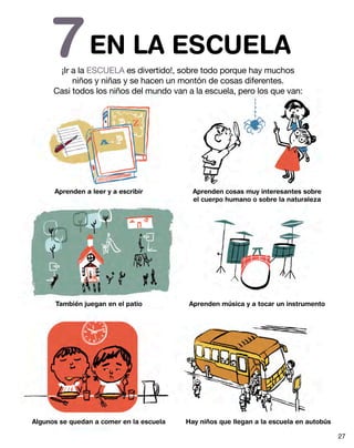 EN LA ESCUELA7¡Ir a la ESCUELA es divertido!, sobre todo porque hay muchos
niños y niñas y se hacen un montón de cosas diferentes.
Casi todos los niños del mundo van a la escuela, pero los que van:
Aprenden a leer y a escribir
También juegan en el patio
Algunos se quedan a comer en la escuela
Aprenden cosas muy interesantes sobre
el cuerpo humano o sobre la naturaleza
Aprenden música y a tocar un instrumento
Hay niños que llegan a la escuela en autobús
27
 