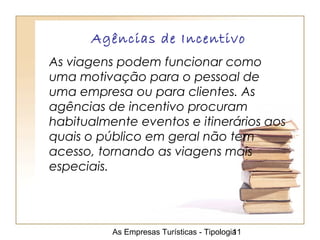 As Empresas Turísticas - Tipologia11
Agências de Incentivo
As viagens podem funcionar como
uma motivação para o pessoal de
uma empresa ou para clientes. As
agências de incentivo procuram
habitualmente eventos e itinerários aos
quais o público em geral não tem
acesso, tornando as viagens mais
especiais.
 
