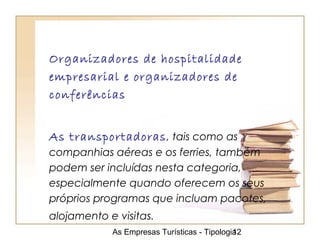 As Empresas Turísticas - Tipologia12
Organizadores de hospitalidade
empresarial e organizadores de
conferências
As transportadoras, tais como as
companhias aéreas e os ferries, também
podem ser incluídas nesta categoria,
especialmente quando oferecem os seus
próprios programas que incluam pacotes,
alojamento e visitas.
 