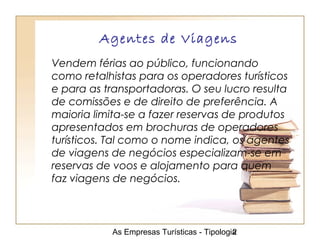 As Empresas Turísticas - Tipologia2
Agentes de Viagens
Vendem férias ao público, funcionando
como retalhistas para os operadores turísticos
e para as transportadoras. O seu lucro resulta
de comissões e de direito de preferência. A
maioria limita-se a fazer reservas de produtos
apresentados em brochuras de operadores
turísticos. Tal como o nome indica, os agentes
de viagens de negócios especializam-se em
reservas de voos e alojamento para quem
faz viagens de negócios.
 