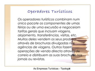 As Empresas Turísticas - Tipologia4
Operadores Turísticos
Os operadores turísticos combinam num
único pacote os componentes de umas
férias ou de uma excursão e negoceiam
tarifas gerais que incluam viagens,
alojamento, transferências, visitas, etc.
Muitos deles vendem os seus produtos
através de brochuras divulgadas nas
agências de viagens. Outros fazem
operações de venda directa através de
correio e distribuem as suas brochuras nos
jornais ou revistas.
 