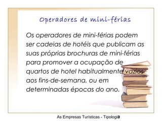 As Empresas Turísticas - Tipologia9
Operadores de mini-férias
Os operadores de mini-férias podem
ser cadeias de hotéis que publicam as
suas próprias brochuras de mini-férias
para promover a ocupação de
quartos de hotel habitualmente vazios
aos fins-de-semana, ou em
determinadas épocas do ano.
 