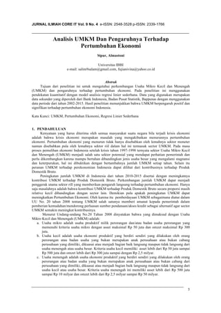 JURNAL ILMIAH CORE IT Vol. 9 No. 4 e-ISSN: 2548-3528 p-ISSN: 2339-1766IJCCS, Vol.x,
No.x, JSSN: 1978-1520
5
Analisis UMKM Dan Pengaruhnya Terhadap
Pertumbuhan Ekonomi
Sipur, Almastoni
Universitas IBBI
e-mail: salim9salam@gmail.com, fujianivina@yahoo.co.id
Abstrak
Tujuan dari penelitian ini untuk mengetahui perkembangan Usaha Mikro Kecil dan Menengah
(UMKM) dan pengaruhnya terhadap pertumbuhan ekonomi. Pada penelitian ini menggunakan
pendekatan kuantitatif dengan model analisis regresi linier sederhana. Data yang digunakan merupakan
data sekunder yang diperoleh dari Bank Indonesia, Badan Pusat Statistik, Bappenas dengan menggunakan
data periode dari tahun 2002-2015. Hasil penelitian menunjukkan bahwa UMKM berpengaruh positif dan
signifikan terhadap pertumbuhan ekonomi Indonesia.
Kata Kunci: UMKM, Pertumbuhan Ekonomi, Regresi Linier Sederhana
1. PENDAHULUAN
Kenyataan yang harus diterima oleh semua masyarakat suatu negara bila terjadi krisis ekonomi
adalah bahwa krisis ekonomi merupakan masalah yang mengakibatkan menurunnya pertumbuhan
ekonomi. Pertumbuhan ekonomi yang menurun tidak hanya disebabkan oleh lemahnya sektor moneter
namun disebabkan pula oleh lemahnya sektor riil dalam hal ini termasuk sector UMKM. Pada masa
proses pemulihan ekonomi Indonesia setelah krisis tahun 1997-1998 ternyata sektor Usaha Mikro Kecil
dan Menengah (UMKM) menjadi salah satu sektor potensial yang mendapat perhatian pemerintah dan
perlu dikembangkan karena mampu bertahan dibandingkan jenis usaha besar yang mengalami stagnansi
dan keterpurukan, hal ini dibuktikan dengan bertambahnya jumlah UMKM setiap tahun. Selain itu
peranan UMKM terhadap perekonomian Indonesia dapat dilihat dari kontribusinya terhadap Produk
Domestik Bruto.
Peningkatan jumlah UMKM di Indonesia dari tahun 2010-2015 disertai dengan meningkatnya
kontribusi UMKM terhadap Produk Domestik Bruto. Perkembangan jumlah UMKM dapat menjadi
penggerak utama sektor rill yang memberikan pengaruh langsung terhadap pertumbuhan ekonomi. Hanya
saja masalahnya adalah bahwa kontribusi UMKM terhadap Produk Domestik Bruto secara proporsi masih
relative kecil dibandingkan dengan sector lain. Demikian pula apakah peningkatan UMKM dapat
meningkatkan Pertumbuhan Ekonomi. Oleh karena itu pemberdayaan UMKM sebagaimana diatur dalam
UU No. 20 tahun 2008 tentang UMKM salah satunya memberi amanat kepada pemerintah dalam
pemberian kemudahan/mendorong perluasan sumber pendanaan/akses kredit sebagai alternatif agar sector
UMKM semakin meningkat kontribusinya.
Menurut Undang-undang No.20 Tahun 2008 dinyatakan bahwa yang dimaksud dengan Usaha
Mikro Kecil dan Menengah (UMKM) adalah:
a. Usaha mikro adalah usaha produktif milik perorangan dan/atau badan usaha perorangan yang
memenuhi kriteria usaha mikro dengan asset maksimal Rp 50 juta dan omzet maksimal Rp 300
juta.
b. Usaha kecil adalah usaha ekonomi produktif yang berdiri sendiri yang dilakukan oleh orang
perorangan atau badan usaha yang bukan merupakan anak perusahaan atau bukan cabang
perusahaan yang dimiliki, dikuasai atau menjadi bagian baik langsung maupun tidak langsung dari
usaha menengah atau usaha besar. Kriteria usaha kecil memiliki asset lebih dari Rp 50 juta sampai
Rp 500 juta dan omzet lebih dari Rp 300 juta sampai dengan Rp 2,5 milyar.
c. Usaha menengah adalah usaha ekonomi produktif yang berdiri sendiri yang dilakukan oleh orang
perorangan atau badan usaha yang bukan merupakan anak perusahaan atau bukan cabang dari
perusahaan yang dimiliki, dikuasai atau menjadi bagian baik langsung maupun tidak langsung dari
usaha kecil atau usaha besar. Kriteria usaha menengah ini memiliki asset lebih dari Rp 500 juta
sampai Rp 10 milyar dan omzet lebih dari Rp 2,5 milyar sampai Rp 50 milyar.
 
