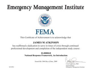 Emergency Management Institute
This Certificate of Achievement is to acknowledge that
has reaffirmed a dedication to serve in times of crisis through continued
professional development and completion of the independent study course:
Cortez Lawrence, PhD
Superintendent
Emergency Management Institute
JAMES M ATKINSON
IS-00800.B
National Response Framework, An Introduction
Issued this 16th Day of June, 2008
0.3 CEU
 