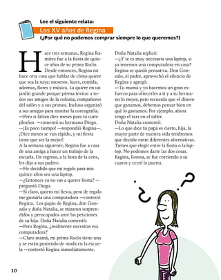 10
H
ace tres semanas, Regina Ra-
mírez fue a la fiesta de quin-
ce años de su prima Rocío.
Desde entonces, Regina no
hace otra cosa que hablar de cómo quiere
que sea la suya: meseros, luces, comida,
adornos, flores y música. La quiere en un
jardín grande porque piensa invitar a to-
dos sus amigos de la colonia, compañeros
del salón y a sus primos. Incluso organizó
a sus amigas para montar la coreografía.
—Pero si faltan diez meses para tu cum-
pleaños —comentó su hermano Diego.
—¡Es poco tiempo! —respondió Regina—.
¡Diez meses se van rápido, y mi fiesta
tiene que ser la mejor!
A la semana siguiente, Regina fue a casa
de una amiga a hacer un trabajo de la
escuela. De regreso, a la hora de la cena,
les dijo a sus padres:
—He decidido que mi regalo para mis
quince años sea una laptop.
—¿Entonces ya no vas a querer fiesta? —
preguntó Diego.
—Sí claro, quiero mi fiesta, pero de regalo
me gustaría una computadora —contestó
Regina. Los papás de Regina, don Gon-
zalo y doña Natalia, se miraron sorpren-
didos y preocupados ante las peticiones
de su hija. Doña Natalia comentó:
—Pero Regina, ¿realmente necesitas esa
computadora?
—Claro mamá, mi prima Rocío tiene una
y se están poniendo de moda en la escue-
la —contestó Regina inmediatamente.
Doña Natalia replicó:
—¿Y te es muy necesaria una laptop, si
ya tenemos una computadora en casa?
Regina se quedó pensativa. Don Gon-
zalo, el padre, aprovechó el silencio de
Regina y agregó:
—Tu mamá y yo hacemos un gran es-
fuerzo para ofrecerles a ti y a tu herma-
no lo mejor, pero recuerda que el dinero
que ganamos, debemos pensar bien en
qué lo gastamos. Por ejemplo, ahora
tengo el taxi en el taller.
Doña Natalia comentó:
—Lo que dice tu papá es cierto, hija, la
mayor parte de nuestra vida tendremos
que decidir entre diferentes alternativas.
Tienes que elegir entre la fiesta o la lap-
top. No podemos darte las dos cosas.
Regina, llorosa, se fue corriendo a su
cuarto y cerró la puerta.
Lee el siguiente relato:
Los XV años de Regina
(¿Por qué no podemos comprar siempre lo que queremos?)
 