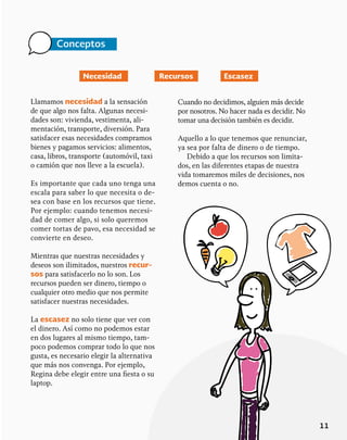 11
Conceptos
Llamamos necesidad a la sensación
de que algo nos falta. Algunas necesi-
dades son: vivienda, vestimenta, ali-
mentación, transporte, diversión. Para
satisfacer esas necesidades compramos
bienes y pagamos servicios: alimentos,
casa, libros, transporte (automóvil, taxi
o camión que nos lleve a la escuela).
Es importante que cada uno tenga una
escala para saber lo que necesita o de-
sea con base en los recursos que tiene.
Por ejemplo: cuando tenemos necesi-
dad de comer algo, si solo queremos
comer tortas de pavo, esa necesidad se
convierte en deseo.
Mientras que nuestras necesidades y
deseos son ilimitados, nuestros recur-
sos para satisfacerlo no lo son. Los
recursos pueden ser dinero, tiempo o
cualquier otro medio que nos permite
satisfacer nuestras necesidades.
La escasez no solo tiene que ver con
el dinero. Así como no podemos estar
en dos lugares al mismo tiempo, tam-
poco podemos comprar todo lo que nos
gusta, es necesario elegir la alternativa
que más nos convenga. Por ejemplo,
Regina debe elegir entre una fiesta o su
laptop.
Necesidad Recursos Escasez
Cuando no decidimos, alguien más decide
por nosotros. No hacer nada es decidir. No
tomar una decisión también es decidir.
Aquello a lo que tenemos que renunciar,
ya sea por falta de dinero o de tiempo.
Debido a que los recursos son limita-
dos, en las diferentes etapas de nuestra
vida tomaremos miles de decisiones, nos
demos cuenta o no.
 