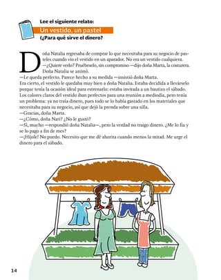 14
D
oña Natalia regresaba de comprar lo que necesitaba para su negocio de pas-
teles cuando vio el vestido en un aparador. No era un vestido cualquiera.
—¿Quiere verlo? Pruébeselo, sin compromiso —dijo doña Marta, la costurera.
Doña Natalia se animó.
—Le queda perfecto. Parece hecho a su medida —insistió doña Marta.
Era cierto, el vestido le quedaba muy bien a doña Natalia. Estaba decidida a llevárselo
porque tenía la ocasión ideal para estrenarlo: estaba invitada a un bautizo el sábado.
Los colores claros del vestido iban perfectos para una reunión a mediodía, pero tenía
un problema: ya no traía dinero, pues todo se lo había gastado en los materiales que
necesitaba para su negocio, así que dejó la prenda sobre una silla.
—Gracias, doña Marta.
—¿Cómo, doña Nati? ¿No le gustó?
—Sí, mucho —respondió doña Natalia—, pero la verdad no traigo dinero. ¿Me lo fía y
se lo pago a fin de mes?
—¡Híjole! No puedo. Necesito que me dé ahorita cuando menos la mitad. Me urge el
dinero para el sábado.
Lee el siguiente relato:
Un vestido, un pastel
(¿Para qué sirve el dinero?
 