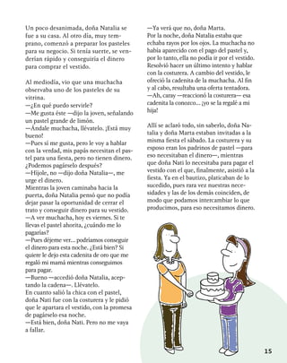 15
Un poco desanimada, doña Natalia se
fue a su casa. Al otro día, muy tem-
prano, comenzó a preparar los pasteles
para su negocio. Si tenía suerte, se ven-
derían rápido y conseguiría el dinero
para comprar el vestido.
Al mediodía, vio que una muchacha
observaba uno de los pasteles de su
vitrina.
—¿En qué puedo servirle?
—Me gusta éste —dijo la joven, señalando
un pastel grande de limón.
—Ándale muchacha, llévatelo. ¡Está muy
bueno!
—Pues sí me gusta, pero le voy a hablar
con la verdad, mis papás necesitan el pas-
tel para una fiesta, pero no tienen dinero.
¿Podemos pagárselo después?
—Híjole, no —dijo doña Natalia—, me
urge el dinero.
Mientras la joven caminaba hacia la
puerta, doña Natalia pensó que no podía
dejar pasar la oportunidad de cerrar el
trato y conseguir dinero para su vestido.
—A ver muchacha, hoy es viernes. Si te
llevas el pastel ahorita, ¿cuándo me lo
pagarías?
—Pues déjeme ver... podríamos conseguir
el dinero para esta noche. ¿Está bien? Si
quiere le dejo esta cadenita de oro que me
regaló mi mamá mientras conseguimos
para pagar.
—Bueno —accedió doña Natalia, acep-
tando la cadena—. Llévatelo.
En cuanto salió la chica con el pastel,
doña Nati fue con la costurera y le pidió
que le apartara el vestido, con la promesa
de pagárselo esa noche.
—Está bien, doña Nati. Pero no me vaya
a fallar.
—Ya verá que no, doña Marta.
Por la noche, doña Natalia estaba que
echaba rayos por los ojos. La muchacha no
había aparecido con el pago del pastel y,
por lo tanto, ella no podía ir por el vestido.
Resolvió hacer un último intento y hablar
con la costurera. A cambio del vestido, le
ofreció la cadenita de la muchacha. Al fin
y al cabo, resultaba una oferta tentadora.
—Ah, caray —reaccionó la costurera— esa
cadenita la conozco... ¡yo se la regalé a mi
hija!
Allí se aclaró todo, sin saberlo, doña Na-
talia y doña Marta estaban invitadas a la
misma fiesta el sábado. La costurera y su
esposo eran los padrinos de pastel —para
eso necesitaban el dinero—, mientras
que doña Nati lo necesitaba para pagar el
vestido con el que, finalmente, asistió a la
fiesta. Ya en el bautizo, platicaban de lo
sucedido, pues rara vez nuestras nece-
sidades y las de los demás coinciden, de
modo que podamos intercambiar lo que
producimos, para eso necesitamos dinero.
 