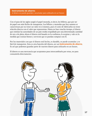 17
Con el paso de los siglos surgió el papel moneda, es decir, los billetes, que por ser
de papel son más fáciles de transportar. Los billetes y monedas que hoy usamos se
caracterizan por no tener un valor en sí mismos, pues el costo de fabricarlos no tiene
relación directa con el valor que representan. Hasta no hace mucho tiempo, el dinero
que emitían las autoridades de un país estaba respaldado por una determinada cantidad
de oro o de plata; ahora el dinero está basado en la confianza, lo aceptan y vale en la
medida que existan bienes y servicios que se puedan comprar con él.
Por los materiales con que el dinero está hecho, es durable, se puede acumular y es
fácil de transportar. Esta es otra función del dinero, ser un instrumento de ahorro.
Es así que podemos guardar parte de nuestro dinero para utilizarlo en un futuro.
El dinero es una mercancía que aceptamos para intercambiarla por otras, no para
consumirla directamente.
Instrumento de ahorro:
el dinero se puede guardar y acumular para utilizarlo en un futuro.
 