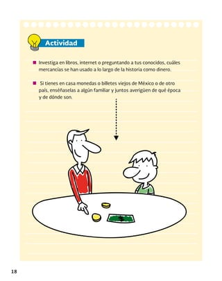 18
Actividad
Investiga en libros, internet o preguntando a tus conocidos, cuáles
mercancías se han usado a lo largo de la historia como dinero.
Si tienes en casa monedas o billetes viejos de México o de otro
país, enséñaselas a algún familiar y juntos averigüen de qué época
y de dónde son.
 