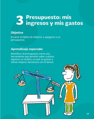 19
Objetivo
Aprendizaje esperado:
Inculcar el hábito de elaborar y apegarse a un
presupuesto.
Identificar el presupuesto como una
herramienta que permite saber cuántos
ingresos se reciben, en qué se gastan y
tomar mejores decisiones con el dinero.
Presupuesto: mis
ingresos y mis gastos
3
 