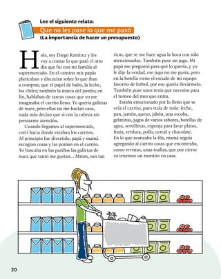 20
Hola, soy Diego Ramírez y les
voy a contar lo que pasó el otro
día que fui con mi familia al
supermercado. En el camino mis papás
platicaban y discutían sobre lo que iban
a comprar, que el papel de baño, la leche,
los chiles; también la marca del jamón; en
fin, hablaban de tantas cosas que yo me
imaginaba el carrito lleno. Yo quería galletas
de nuez, pero ellos no me hacían caso,
nada más decían que sí con la cabeza sin
prestarme atención.
Cuando llegamos al supermercado,
corrí hacia donde estaban los carritos.
Al principio fue divertido, papá y mamá
escogían cosas y las ponían en el carrito.
Yo buscaba en los pasillos las galletas de
nuez que tanto me gustan… Mmm, son tan
ricas, que se me hace agua la boca con sólo
mencionarlas. También puse un jugo. Mi
papá me preguntó para qué lo quería, y yo
le dije la verdad, ese jugo no me gusta, pero
en la botella viene el escudo de mi equipo
favorito de futbol, por eso quería llevármelo.
También puse unos tenis que necesito para
el torneo del mes que entra.
Estaba emocionado por lo lleno que se
veía el carrito, pues traía de todo: leche,
pan, jamón, queso, jabón, una escoba,
gelatinas, jugos de varios sabores, botellas de
agua, servilletas, esponja para lavar platos,
fruta, verdura, pollo, cereal y chocolate.
En lo que avanzaba la fila, mamá seguía
agregando al carrito cosas que encontraba,
como revistas, unas toallas, que por cierto
ya tenemos un montón en casa.
Lee el siguiente relato:
Que no les pase lo que me pasó
(La importancia de hacer un presupuesto)
 