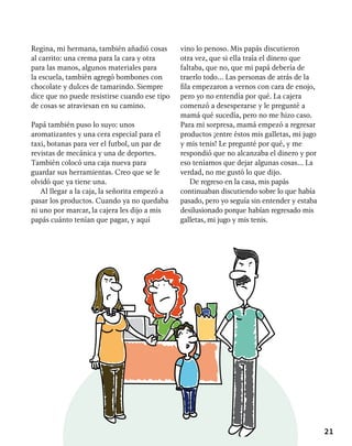 21
Regina, mi hermana, también añadió cosas
al carrito: una crema para la cara y otra
para las manos, algunos materiales para
la escuela, también agregó bombones con
chocolate y dulces de tamarindo. Siempre
dice que no puede resistirse cuando ese tipo
de cosas se atraviesan en su camino.
Papá también puso lo suyo: unos
aromatizantes y una cera especial para el
taxi, botanas para ver el futbol, un par de
revistas de mecánica y una de deportes.
También colocó una caja nueva para
guardar sus herramientas. Creo que se le
olvidó que ya tiene una.
Al llegar a la caja, la señorita empezó a
pasar los productos. Cuando ya no quedaba
ni uno por marcar, la cajera les dijo a mis
papás cuánto tenían que pagar, y aquí
vino lo penoso. Mis papás discutieron
otra vez, que si ella traía el dinero que
faltaba, que no, que mi papá debería de
traerlo todo… Las personas de atrás de la
fila empezaron a vernos con cara de enojo,
pero yo no entendía por qué. La cajera
comenzó a desesperarse y le pregunté a
mamá qué sucedía, pero no me hizo caso.
Para mi sorpresa, mamá empezó a regresar
productos ¡entre éstos mis galletas, mi jugo
y mis tenis! Le pregunté por qué, y me
respondió que no alcanzaba el dinero y por
eso teníamos que dejar algunas cosas… La
verdad, no me gustó lo que dijo.
De regreso en la casa, mis papás
continuaban discutiendo sobre lo que había
pasado, pero yo seguía sin entender y estaba
desilusionado porque habían regresado mis
galletas, mi jugo y mis tenis.
 