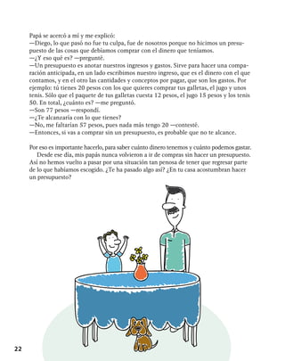 22
Papá se acercó a mí y me explicó:
—Diego, lo que pasó no fue tu culpa, fue de nosotros porque no hicimos un presu-
puesto de las cosas que debíamos comprar con el dinero que teníamos.
—¿Y eso qué es? —pregunté.
—Un presupuesto es anotar nuestros ingresos y gastos. Sirve para hacer una compa-
ración anticipada, en un lado escribimos nuestro ingreso, que es el dinero con el que
contamos, y en el otro las cantidades y conceptos por pagar, que son los gastos. Por
ejemplo: tú tienes 20 pesos con los que quieres comprar tus galletas, el jugo y unos
tenis. Sólo que el paquete de tus galletas cuesta 12 pesos, el jugo 15 pesos y los tenis
50. En total, ¿cuánto es? —me preguntó.
—Son 77 pesos —respondí.
—¿Te alcanzaría con lo que tienes?
—No, me faltarían 57 pesos, pues nada más tengo 20 —contesté.
—Entonces, si vas a comprar sin un presupuesto, es probable que no te alcance.
Por eso es importante hacerlo, para saber cuánto dinero tenemos y cuánto podemos gastar.
Desde ese día, mis papás nunca volvieron a ir de compras sin hacer un presupuesto.
Así no hemos vuelto a pasar por una situación tan penosa de tener que regresar parte
de lo que habíamos escogido. ¿Te ha pasado algo así? ¿En tu casa acostumbran hacer
un presupuesto?
 