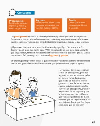 23
Un presupuesto es anotar el dinero que tenemos y lo que gastamos en un periodo.
Presupuestar nos permite saber con cuánto contamos y a qué destinamos cada peso de
nuestros ingresos. También nos permite identificar si gastamos más de lo que tenemos.
¿Alguna vez has escuchado a un familiar o amigo que diga: “Ya se me acabó el
dinero y no sé ni en qué me lo gasté”? Un presupuesto no sólo sirve para anotar lo
que ya gastamos, también para identificar en qué debemos y podemos gastar. Es una
herramienta útil para organizar nuestros ingresos y gastos.
En un presupuesto podemos anotar lo que necesitamos y queremos comprar en una semana
o en un mes, para saber cuánto dinero tenemos que apartar antes de empezar a gastar.
Presupuesto: Gasto:
Ingreso:
Registro de nuestros
ingresos y en qué y
cómo los gastamos.
dinero que usamos
para comprar bienes
o servicios.
dinero que recibimos como
pago por un trabajo o que
nos dan nuestros padres.
Conceptos
Hay quienes dicen que es difícil
armar un presupuesto, pues sus
ingresos no son los mismos todos
los meses, varían las propinas
que recibe un mesero o lo que
gana un taxista. En esos casos es
cuando más importante resulta
elaborar un presupuesto, pues no
hay certeza de los ingresos y por
lo tanto tenemos que cuidar en
qué y cuánto gastamos. Es mejor
suponer que los ingresos van a ser
más bajos de lo que pueden llegar
a ser, para que no nos falte.
 
