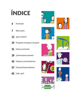 4 Presentación
7 Nada es gratis.
13 ¿Qué es el dinero?
19 Presupuesto: mis ingresos y mis gastos
31 El ahorro y la inversión
39 ¿Cómo funciona la economía?
45 Productos y servicios financieros
57 El Sistema Financiero Mexicano
65 Condu…¿qué?
ÍNDICE
 