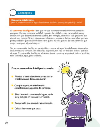 30
El consumo inteligente tiene que ver con razonar nuestras decisiones antes de
comprar. Hay que comparar calidad y precio. La calidad es una característica muy
importante que debemos tomar en cuenta. Por ejemplo, identificar cuál producto nos
durará más tiempo. Si necesitamos una chamarra, su característica esencial es que nos
proteja del frío, que nos quede bien y nos guste, no sólo que sea de cierta marca o que
tenga estampada alguna imagen.
Ser un consumidor inteligente no significa comprar siempre lo más barato, sino revisar
cuál producto o servicio, con relación a su precio, nos va a ser más útil o durar por más
tiempo. El consumidor inteligente ahorra en lo que compra y no gasta de más en servicios
tales como luz, agua, gas o teléfono.
Eres un consumidor inteligente cuando...
Piensas si verdaderamente vas a usar
el artículo que deseas comprar.
Comparas precios en diversos
establecimientos antes de comprar.
Ahorras en el consumo del agua, de la
luz y del gas en tu casa (servicios).
Compras lo que consideras necesario.
Cuidas las cosas que usas.
Consumo inteligente:
pensar, antes de comprar algo, si realmente nos falta y comparar precio y calidad.
Conceptos
 
