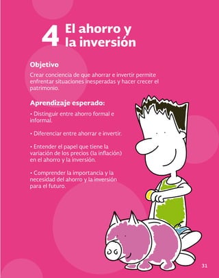 Objetivo
Aprendizaje esperado:
Crear conciencia de que ahorrar e invertir permite
enfrentar situaciones inesperadas y hacer crecer el
patrimonio.
• Distinguir entre ahorro formal e
informal.
• Diferenciar entre ahorrar e invertir.
• Entender el papel que tiene la
variación de los precios (la inflación)
en el ahorro y la inversión.
• Comprender la importancia y la
necesidad del ahorro y la inversión
para el futuro.
El ahorro y
la inversión
4
31
 