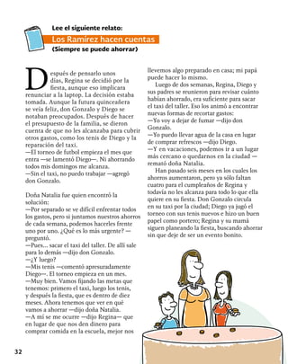32
Después de pensarlo unos
días, Regina se decidió por la
fiesta, aunque eso implicara
renunciar a la laptop. La decisión estaba
tomada. Aunque la futura quinceañera
se veía feliz, don Gonzalo y Diego se
notaban preocupados. Después de hacer
el presupuesto de la familia, se dieron
cuenta de que no les alcanzaba para cubrir
otros gastos, como los tenis de Diego y la
reparación del taxi.
—El torneo de futbol empieza el mes que
entra —se lamentó Diego—. Ni ahorrando
todos mis domingos me alcanza.
—Sin el taxi, no puedo trabajar —agregó
don Gonzalo.
Doña Natalia fue quien encontró la
solución:
—Por separado se ve difícil enfrentar todos
los gastos, pero si juntamos nuestros ahorros
de cada semana, podemos hacerles frente
uno por uno. ¿Qué es lo más urgente? —
preguntó.
—Pues… sacar el taxi del taller. De allí sale
para lo demás —dijo don Gonzalo.
—¿Y luego?
—Mis tenis —comentó apresuradamente
Diego—. El torneo empieza en un mes.
—Muy bien. Vamos fijando las metas que
tenemos: primero el taxi, luego los tenis,
y después la fiesta, que es dentro de diez
meses. Ahora tenemos que ver en qué
vamos a ahorrar —dijo doña Natalia.
—A mí se me ocurre —dijo Regina— que
en lugar de que nos den dinero para
comprar comida en la escuela, mejor nos
llevemos algo preparado en casa; mi papá
puede hacer lo mismo.
Luego de dos semanas, Regina, Diego y
sus padres se reunieron para revisar cuánto
habían ahorrado, era suficiente para sacar
el taxi del taller. Eso los animó a encontrar
nuevas formas de recortar gastos:
—Yo voy a dejar de fumar —dijo don
Gonzalo.
—Yo puedo llevar agua de la casa en lugar
de comprar refrescos —dijo Diego.
—Y en vacaciones, podemos ir a un lugar
más cercano o quedarnos en la ciudad —
remató doña Natalia.
Han pasado seis meses en los cuales los
ahorros aumentaron, pero ya sólo faltan
cuatro para el cumpleaños de Regina y
todavía no les alcanza para todo lo que ella
quiere en su fiesta. Don Gonzalo circula
en su taxi por la ciudad; Diego ya jugó el
torneo con sus tenis nuevos e hizo un buen
papel como portero; Regina y su mamá
siguen planeando la fiesta, buscando ahorrar
sin que deje de ser un evento bonito.
Lee el siguiente relato:
Los Ramírez hacen cuentas
(Siempre se puede ahorrar)
 