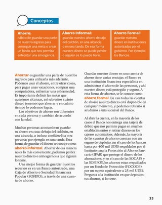Ahorro: Ahorro Formal:
Ahorro Informal:
hábito de guardar una parte
de nuestro ingreso para
conseguir una meta o crear
un fondo que nos permita
enfrentar una emergencia.
guardar nuestro
dinero en instituciones
autorizadas por el
gobierno. Por ejemplo:
los Bancos.
guardar nuestro ahorro debajo
del colchón, en una alcancía
o en una tanda. De esa forma
nuestro dinero se puede perder
o alguien se lo puede llevar.
Conceptos
33
Ahorrar es guardar una parte de nuestros
ingresos para utilizarla más adelante.
Podemos usar el ahorro, entre otras cosas,
para pagar unas vacaciones, comprar una
computadora, enfrentar una enfermedad.
Es importante definir las metas que
queremos alcanzar, así sabremos cuánto
dinero tenemos que ahorrar y en cuánto
tiempo lo podemos lograr.
Los objetivos de ahorro son diferentes
en cada persona y cambian de acuerdo
con la edad.
Muchas personas acostumbran guardar
su ahorro en casa: debajo del colchón, en
una alcancía, o incluso confiárselo a otra
persona; por ejemplo en una tanda. Esta
forma de guardar el dinero se conoce como
ahorro informal. Ahorrar de esa manera
no es lo más conveniente, podemos perder
nuestro dinero o arriesgarnos a que alguien
lo tome.
Una mejor forma de guardar nuestros
recursos es en un Banco autorizado, una
Caja de Ahorro o Sociedad Financiera
Popular (SOFIPO), a través de una cuen-
ta de ahorro.
Guardar nuestro dinero en una cuenta de
ahorro tiene varias ventajas: el Banco es
una institución financiera especialista en
administrar el ahorro de las personas, y ahí
nuestro dinero está protegido y seguro. A
esta forma de ahorrar, se le conoce como
ahorro formal. En casi todas las cuentas
de ahorro nuestro dinero está disponible en
cualquier momento, y podemos retirarlo si
acudimos a una sucursal del Banco.
Al abrir la cuenta, en la mayoría de los
casos el Banco nos entrega una tarjeta de
débito que nos permite pagar en muchos
establecimientos y retirar dinero en los
cajeros automáticos. Además, la mayoría
de las cuentas de ahorro cuentan con un
seguro de depósito ,en el caso de los bancos
hasta por 400 mil UDIS respaldados por el
Instituto para la Protección al Ahorro Ban-
cario (IPAB) que protege el dinero de los
ahorradores; y en el caso de las SOCAPS y
las SOFIPOS, los ahorros estan respaldados
por un Fondo de Protección (FOCOOP)
por un monto equivalente a 25 mil UDIS.
Pregunta a la institución en que deposites
tus ahorros, si lo tiene.
 