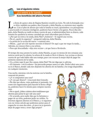35
La fiesta de quince años de Regina Ramírez resultó un éxito. No solo la festejada estu-
vo feliz; también sus padres, don Gonzalo y doña Natalia, se sintieron muy orgullo-
sos. Con el plan de ahorro que toda la familia se trazó, ajustándose a su presupuesto
y practicando el consumo inteligente, pudieron hacer frente a los gastos. Pocos días des-
pués, doña Natalia no tardó en darse cuenta de que, si administraban bien su dinero, cada
semana les quedaría la misma cantidad que antes ahorraban para la fiesta.
—¿Por qué no entra a la tanda, doña Nati? ¡Anímese! —le sugirió una vecina.
—No sé, ¿quién la organiza? —preguntó indecisa, doña Natalia.
—La prima de la vecina del nueve —contestó otra.
—Mmm… ¿qué tal si de repente necesito el dinero? De aquí a que me toque la tanda…
Además, no conozco bien a esa señora.
—Pues qué desconfiada —dijo otra vecina—, ni que fuera a llevárselo.
El tiempo dio muy pronto la razón a doña Natalia, ya que en menos de tres semanas una
noticia corrió por la colonia: la señora de la tanda se llevó el dinero. Las vecinas se dieron
cuenta de que todo había sido una trampa, pues con excusas la mujer dejó de pagar los
primeros números de la tanda.
—Uy, ¿cómo supo lo que iba a pasar, doña Nati? No me diga que es adivina.
—Al contrario —rió la señora— fui precavida porque nunca se sabe. Preferí abrir una cuen-
ta en el Banco, donde cada mes deposito los ahorros de mi familia y los tengo disponibles
en cualquier momento.
Lee el siguiente relato:
¿Le entro a la tanda?
(Los beneficios del ahorro formal)
Una noche, mientras veía las noticias con la familia,
comentó de pronto:
—¿Y si compramos una casa?
—¿Y con qué dinero? —reaccionó don Gonzalo.
—No dije que ahora, viejo, podemos ir juntando. Así
como nos organizamos para hacerle la fiesta a Regi-
na, podemos hacer lo mismo para comprar nuestra
casa.
—No es igual. ¿Sabes cuántos años tendríamos que
ahorrar para juntar lo que vale una casa?
—De acuerdo, pero nadie dijo que la fuéramos a
pagar de un tirón, podemos pedir un crédito. Ya
tenemos algunos ahorros en el Banco, y si seguimos
con ese ritmo calculo que podremos juntar para el
enganche en unos dos años. ¿A poco no te gustaría
dejar de pagar renta y tener algo propio?
 
