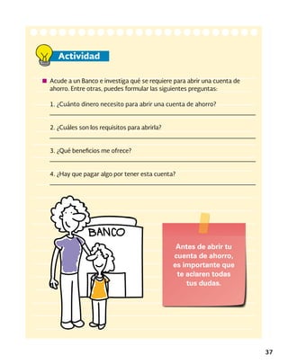 37
Actividad
Acude a un Banco e investiga qué se requiere para abrir una cuenta de
ahorro. Entre otras, puedes formular las siguientes preguntas:
1. ¿Cuánto dinero necesito para abrir una cuenta de ahorro?
_____________________________________________________
2. ¿Cuáles son los requisitos para abrirla?
_____________________________________________________
3. ¿Qué beneficios me ofrece?
_____________________________________________________
4. ¿Hay que pagar algo por tener esta cuenta?
_____________________________________________________
Antes de abrir tu
cuenta de ahorro,
es importante que
te aclaren todas
tus dudas.
 