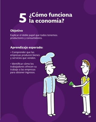 39
Objetivo
Aprendizaje esperado:
Explicar el doble papel que todos tenemos:
productores y consumidores.
• Comprender que las
empresas producen bienes
y servicios que venden.
• Identificar cómo los
trabajadores ofrecen su
trabajo a las empresas
para obtener ingresos.
¿Cómo funciona
la economía?
5
 