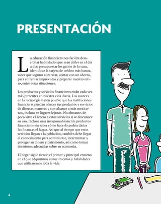 4
PRESENTACIÓN
L
a educación financiera nos facilita desa-
rrollar habilidades que sean útiles en el día
a día: presupuestar los gastos de la casa,
identificar la tarjeta de crédito más barata,
saber que seguros contratar, contar con un ahorro,
para enfrentar imprevistos y preparar nuestro reti-
ro, entre otras situaciones.
Los productos y servicios financieros están cada vez
más presentes en nuestra vida diaria. Los avances
en la tecnología hacen posible que las instituciones
financieras puedan ofrecer sus productos y servicios
de diversas maneras y con alcance a más mexica-
nos, incluso en lugares lejanos. No obstante, de
poco sirve el acceso a estos servicios si se desconoce
su uso. Incluso usar irresponsablemente productos
financieros sin saber cómo hacerlo podría dañar
las finanzas el hogar. Así que al tiempo que estos
servicios llegan a la población, también debe llegar
el conocimiento para administrar, incrementar y
proteger su dinero y patrimonio, así como tomar
decisiones adecuadas sobre su economía.
El hogar sigue siendo el primer y principal entorno
en el que adquirimos conocimientos y habilidades
que utilizaremos toda la vida.
 