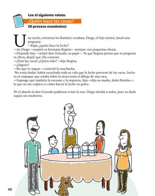 40
Una noche, mientras los Ramírez cenaban, Diego, el hijo menor, lanzó una
pregunta:
—Papá, ¿quién hace la leche?
—Ay Diego —suspiró su hermana Regina— siempre con preguntas obvias.
—Depende hijo —aclaró don Gonzalo, su papá—. Ya que Regina piensa que tu pregunta
es obvia, dejaré que ella conteste.
—¡Pues las vacas! ¿Quién más? —dijo Regina.
—¿Segura?
—Re-que-te segura —contestó la muchacha.
No tenía dudas: había escuchado toda su vida que la leche proviene de las vacas. Inclu-
so el empaque que estaba sobre la mesa tenía el dibujo de una vaca.
—Supongo que también la envasan y la reparten, hija —dijo su madre, doña Natalia—;
lo que no me explico es cómo hacen la leche en polvo.
Ni el abuelo ni don Gonzalo pudieron evitar la risa. Diego miraba a todos, pues su duda
seguía sin resolverse.
Lee el siguiente relato:
¿Quién hace las cosas?
(El proceso económico)
 