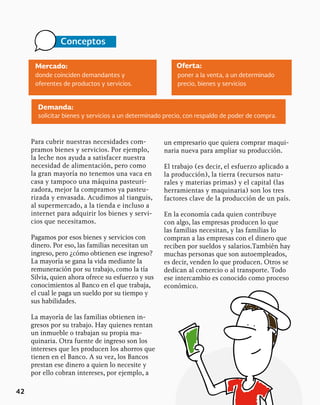 42
Mercado: Oferta:
donde coinciden demandantes y
oferentes de productos y servicios.
poner a la venta, a un determinado
precio, bienes y servicios
Conceptos
Para cubrir nuestras necesidades com-
pramos bienes y servicios. Por ejemplo,
la leche nos ayuda a satisfacer nuestra
necesidad de alimentación, pero como
la gran mayoría no tenemos una vaca en
casa y tampoco una máquina pasteuri-
zadora, mejor la compramos ya pasteu-
rizada y envasada. Acudimos al tianguis,
al supermercado, a la tienda e incluso a
internet para adquirir los bienes y servi-
cios que necesitamos.
Pagamos por esos bienes y servicios con
dinero. Por eso, las familias necesitan un
ingreso, pero ¿cómo obtienen ese ingreso?
La mayoría se gana la vida mediante la
remuneración por su trabajo, como la tía
Silvia, quien ahora ofrece su esfuerzo y sus
conocimientos al Banco en el que trabaja,
el cual le paga un sueldo por su tiempo y
sus habilidades.
La mayoría de las familias obtienen in-
gresos por su trabajo. Hay quienes rentan
un inmueble o trabajan su propia ma-
quinaria. Otra fuente de ingreso son los
intereses que les producen los ahorros que
tienen en el Banco. A su vez, los Bancos
prestan ese dinero a quien lo necesite y
por ello cobran intereses, por ejemplo, a
Demanda:
solicitar bienes y servicios a un determinado precio, con respaldo de poder de compra.
un empresario que quiera comprar maqui-
naria nueva para ampliar su producción.
El trabajo (es decir, el esfuerzo aplicado a
la producción), la tierra (recursos natu-
rales y materias primas) y el capital (las
herramientas y maquinaria) son los tres
factores clave de la producción de un país.
En la economía cada quien contribuye
con algo, las empresas producen lo que
las familias necesitan, y las familias lo
compran a las empresas con el dinero que
reciben por sueldos y salarios.También hay
muchas personas que son autoempleados,
es decir, venden lo que producen. Otros se
dedican al comercio o al transporte. Todo
ese intercambio es conocido como proceso
económico.
 