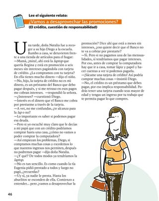 46
Una tarde, doña Natalia fue a reco-
ger a su hijo Diego a la escuela.
Rumbo a casa, se detuvieron fren-
te a una tienda de artículos para el hogar:
—Mamá, ¡mira!, ahí está la laptop que
quería Regina y está en promoción a seis
meses sin intereses pagándola con tarjeta
de crédito. ¿La compramos con tu tarjeta?
En ella tienes mucho dinero —dijo el niño.
—No, hijo, la tarjeta de crédito no es mi
dinero, es un préstamo del Banco que debo
pagar después, y si me retraso en esos pagos
me cobran intereses. —respondió la señora.
—¿Intereses? —cuestionó Diego.
—Interés es el dinero que el Banco me cobra
por prestarme a través de la tarjeta.
—A ver, no me confundas, ¿te alcanza para
la lap o no?
—Lo importante es saber si podemos pagar
esa deuda.
—Pero si yo escuché muy claro que le decías
a mi papá que con un crédito podríamos
comprar hasta una casa, ¿cómo no vamos a
poder comprar la computadora?
—Así empiezan los problemas, Diego, si
compramos muchas cosas y excedemos lo
que nuestros ingresos nos permiten, después
no podremos pagar —dijo doña Natalia.
—¿Y qué? De todos modos ya tendríamos la
laptop.
—No es tan sencillo. Es como cuando la tía
Eugenia pidió prestado a todos y luego no
pagó, ¿recuerdas?
—Uy sí, ya nadie le presta. Hasta los
abuelitos se esconden de ella. Comienzo a
entender... pero ¿vamos a desaprovechar la
promoción? Dice ahí que está a meses sin
intereses, ¿eso quiere decir que el Banco no
te va a cobrar por prestarte?
—Sí. Pero si no pagamos una de las mensua-
lidades, sí tendríamos que pagar intereses.
Por eso, antes de comprar la computadora
hay que ir a casa, tomar lápiz y papel y ha-
cer cuentas a ver si podemos pagarla.
—¡Sácame una tarjeta de crédito! Así podría
comprar muchas cosas —insistió Diego.
—No, el crédito es un préstamo que debes
pagar, por eso implica responsabilidad. Po-
drás tener una tarjeta cuando seas mayor de
edad y tengas un ingreso por tu trabajo que
te permita pagar lo que compres.
Lee el siguiente relato:
¿Vamos a desaprovechar las promociones?
(El crédito, cuestión de responsabilidad)
 