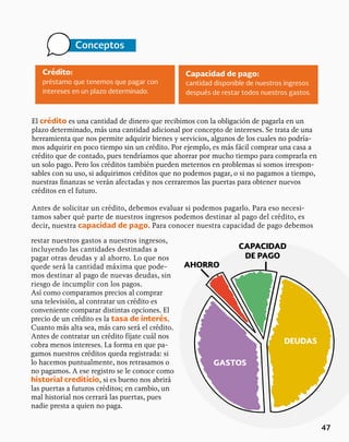 47
Crédito:
préstamo que tenemos que pagar con
intereses en un plazo determinado.
Conceptos
Capacidad de pago:
cantidad disponible de nuestros ingresos
después de restar todos nuestros gastos.
El crédito es una cantidad de dinero que recibimos con la obligación de pagarla en un
plazo determinado, más una cantidad adicional por concepto de intereses. Se trata de una
herramienta que nos permite adquirir bienes y servicios, algunos de los cuales no podría-
mos adquirir en poco tiempo sin un crédito. Por ejemplo, es más fácil comprar una casa a
crédito que de contado, pues tendríamos que ahorrar por mucho tiempo para comprarla en
un solo pago. Pero los créditos también pueden meternos en problemas si somos irrespon-
sables con su uso, si adquirimos créditos que no podemos pagar, o si no pagamos a tiempo,
nuestras finanzas se verán afectadas y nos cerraremos las puertas para obtener nuevos
créditos en el futuro.
Antes de solicitar un crédito, debemos evaluar si podemos pagarlo. Para eso necesi-
tamos saber qué parte de nuestros ingresos podemos destinar al pago del crédito, es
decir, nuestra capacidad de pago. Para conocer nuestra capacidad de pago debemos
restar nuestros gastos a nuestros ingresos,
incluyendo las cantidades destinadas a
pagar otras deudas y al ahorro. Lo que nos
quede será la cantidad máxima que pode-
mos destinar al pago de nuevas deudas, sin
riesgo de incumplir con los pagos.
Así como comparamos precios al comprar
una televisión, al contratar un crédito es
conveniente comparar distintas opciones. El
precio de un crédito es la tasa de interés.
Cuanto más alta sea, más caro será el crédito.
Antes de contratar un crédito fíjate cuál nos
cobra menos intereses. La forma en que pa-
gamos nuestros créditos queda registrada: si
lo hacemos puntualmente, nos retrasamos o
no pagamos. A ese registro se le conoce como
historial crediticio, si es bueno nos abrirá
las puertas a futuros créditos; en cambio, un
mal historial nos cerrará las puertas, pues
nadie presta a quien no paga.
GASTOS
DEUDAS
AHORRO
CAPACIDAD
DE PAGO
 