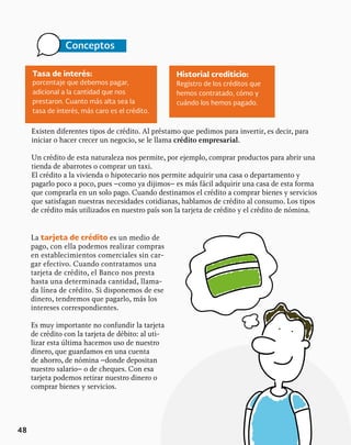 48
Tasa de interés:
porcentaje que debemos pagar,
adicional a la cantidad que nos
prestaron. Cuanto más alta sea la
tasa de interés, más caro es el crédito.
Conceptos
Historial crediticio:
Registro de los créditos que
hemos contratado, cómo y
cuándo los hemos pagado.
Existen diferentes tipos de crédito. Al préstamo que pedimos para invertir, es decir, para
iniciar o hacer crecer un negocio, se le llama crédito empresarial.
Un crédito de esta naturaleza nos permite, por ejemplo, comprar productos para abrir una
tienda de abarrotes o comprar un taxi.
El crédito a la vivienda o hipotecario nos permite adquirir una casa o departamento y
pagarlo poco a poco, pues –como ya dijimos– es más fácil adquirir una casa de esta forma
que comprarla en un solo pago. Cuando destinamos el crédito a comprar bienes y servicios
que satisfagan nuestras necesidades cotidianas, hablamos de crédito al consumo. Los tipos
de crédito más utilizados en nuestro país son la tarjeta de crédito y el crédito de nómina.
La tarjeta de crédito es un medio de
pago, con ella podemos realizar compras
en establecimientos comerciales sin car-
gar efectivo. Cuando contratamos una
tarjeta de crédito, el Banco nos presta
hasta una determinada cantidad, llama-
da línea de crédito. Si disponemos de ese
dinero, tendremos que pagarlo, más los
intereses correspondientes.
Es muy importante no confundir la tarjeta
de crédito con la tarjeta de débito: al uti-
lizar esta última hacemos uso de nuestro
dinero, que guardamos en una cuenta
de ahorro, de nómina –donde depositan
nuestro salario– o de cheques. Con esa
tarjeta podemos retirar nuestro dinero o
comprar bienes y servicios.
 