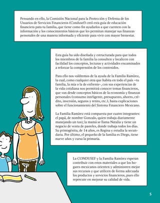 5
Pensando en ello, la Comisión Nacional para la Protección y Defensa de los
Usuarios de Servicios Financieros (Condusef) creó esta guía de educación
financiera para tu familia, que tiene como fin ayudarlos a que cuenten con la
información y los conocimientos básicos que les permitan manejar sus finanzas
personales de una manera informada y eficiente para vivir con mayor bienestar.
Esta guía ha sido diseñada y estructurada para que todos
los miembros de la familia la consulten y localicen con
facilidad los conceptos, lecturas y actividades encaminados
a reforzar la comprensión de los contenidos.
Para ello nos valdremos de la ayuda de la Familia Ramírez,
la cual, como cualquier otra que habita en todo el país –tu
familia, la mía o la de enfrente-, con sus experiencias de
la vida cotidiana nos permitirá conocer temas financieros,
que van desde conceptos básicos de la economía y finanzas
personales (consumo inteligente, presupuesto, ahorro, cré-
dito, inversión, seguros y retiro, etc.), hasta explicaciones
sobre el funcionamiento del Sistema Financiero Mexicano.
La Familia Ramírez está compuesta por cuatro integrantes:
el papá, de nombre Gonzalo, quien trabaja diariamente
manejando un taxi; la mamá se llama Natalia y tiene un
negocio de venta de pasteles, donde trabaja todos los días.
Su primogénita, de 14 años, es Regina y estudia la secun-
daria. Por último, el pequeño de la familia es Diego, tiene
nueve años y cursa la primaria.
La CONDUSEF y la Familia Ramírez esperan
contribuir con estos materiales a que los ho-
gares mexicanos orienten y administren mejor
sus recursos y que utilicen de forma adecuada
los productos y servicios financieros, pues ello
repercute en mejorar su calidad de vida.
 