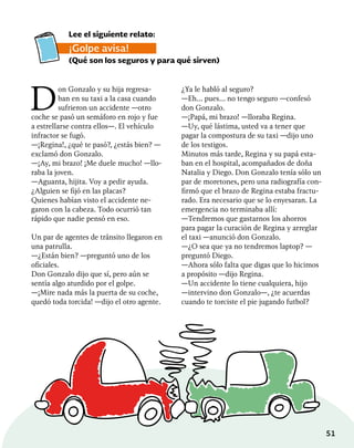 51
D
on Gonzalo y su hija regresa-
ban en su taxi a la casa cuando
sufrieron un accidente —otro
coche se pasó un semáforo en rojo y fue
a estrellarse contra ellos—. El vehículo
infractor se fugó.
—¡Regina!, ¿qué te pasó?, ¿estás bien? —
exclamó don Gonzalo.
—¡Ay, mi brazo! ¡Me duele mucho! —llo-
raba la joven.
—Aguanta, hijita. Voy a pedir ayuda.
¿Alguien se fijó en las placas?
Quienes habían visto el accidente ne-
garon con la cabeza. Todo ocurrió tan
rápido que nadie pensó en eso.
Un par de agentes de tránsito llegaron en
una patrulla.
—¿Están bien? —preguntó uno de los
oficiales.
Don Gonzalo dijo que sí, pero aún se
sentía algo aturdido por el golpe.
—¡Mire nada más la puerta de su coche,
quedó toda torcida! —dijo el otro agente.
Lee el siguiente relato:
¡Golpe avisa!
(Qué son los seguros y para qué sirven)
¿Ya le habló al seguro?
—Eh… pues… no tengo seguro —confesó
don Gonzalo.
—¡Papá, mi brazo! —lloraba Regina.
—Uy, qué lástima, usted va a tener que
pagar la compostura de su taxi —dijo uno
de los testigos.
Minutos más tarde, Regina y su papá esta-
ban en el hospital, acompañados de doña
Natalia y Diego. Don Gonzalo tenía sólo un
par de moretones, pero una radiografía con-
firmó que el brazo de Regina estaba fractu-
rado. Era necesario que se lo enyesaran. La
emergencia no terminaba allí:
—Tendremos que gastarnos los ahorros
para pagar la curación de Regina y arreglar
el taxi —anunció don Gonzalo.
—¿O sea que ya no tendremos laptop? —
preguntó Diego.
—Ahora sólo falta que digas que lo hicimos
a propósito —dijo Regina.
—Un accidente lo tiene cualquiera, hijo
—intervino don Gonzalo—, ¿te acuerdas
cuando te torciste el pie jugando futbol?
 