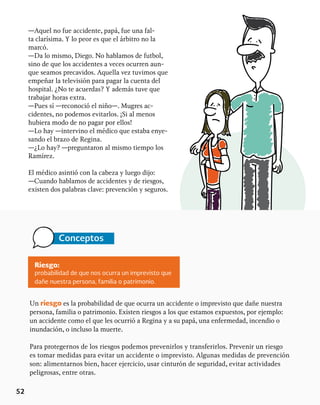 52
—Aquel no fue accidente, papá, fue una fal-
ta clarísima. Y lo peor es que el árbitro no la
marcó.
—Da lo mismo, Diego. No hablamos de futbol,
sino de que los accidentes a veces ocurren aun-
que seamos precavidos. Aquella vez tuvimos que
empeñar la televisión para pagar la cuenta del
hospital. ¿No te acuerdas? Y además tuve que
trabajar horas extra.
—Pues sí —reconoció el niño—. Mugres ac-
cidentes, no podemos evitarlos. ¡Si al menos
hubiera modo de no pagar por ellos!
—Lo hay —intervino el médico que estaba enye-
sando el brazo de Regina.
—¿Lo hay? —preguntaron al mismo tiempo los
Ramírez.
El médico asintió con la cabeza y luego dijo:
—Cuando hablamos de accidentes y de riesgos,
existen dos palabras clave: prevención y seguros.
Conceptos
Riesgo:
probabilidad de que nos ocurra un imprevisto que
dañe nuestra persona, familia o patrimonio.
Un riesgo es la probabilidad de que ocurra un accidente o imprevisto que dañe nuestra
persona, familia o patrimonio. Existen riesgos a los que estamos expuestos, por ejemplo:
un accidente como el que les ocurrió a Regina y a su papá, una enfermedad, incendio o
inundación, o incluso la muerte.
Para protegernos de los riesgos podemos prevenirlos y transferirlos. Prevenir un riesgo
es tomar medidas para evitar un accidente o imprevisto. Algunas medidas de prevención
son: alimentarnos bien, hacer ejercicio, usar cinturón de seguridad, evitar actividades
peligrosas, entre otras.
 
